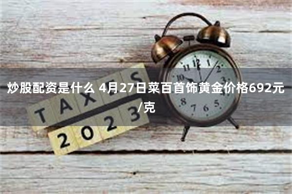 炒股配资是什么 4月27日菜百首饰黄金价格692元/克