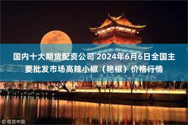 国内十大期货配资公司 2024年6月6日全国主要批发市场高辣小椒（艳椒）价格行情