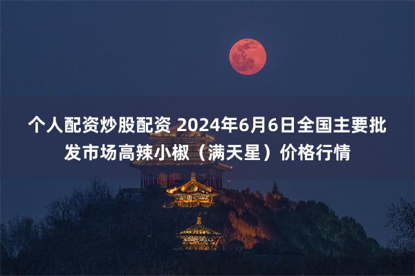 个人配资炒股配资 2024年6月6日全国主要批发市场高辣小椒（满天星）价格行情