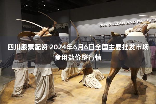 四川股票配资 2024年6月6日全国主要批发市场食用盐价格行情