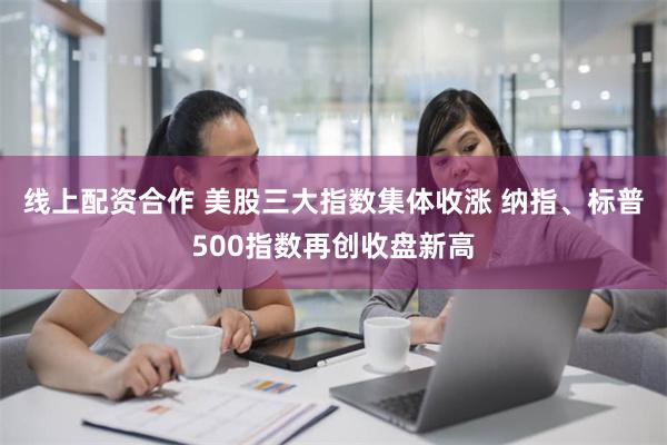 线上配资合作 美股三大指数集体收涨 纳指、标普500指数再创收盘新高