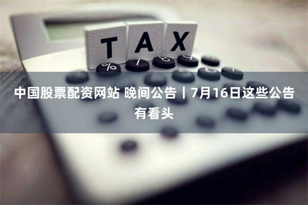 中国股票配资网站 晚间公告丨7月16日这些公告有看头