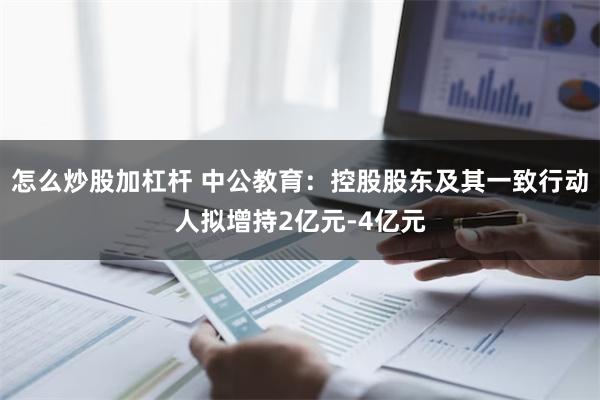 怎么炒股加杠杆 中公教育：控股股东及其一致行动人拟增持2亿元-4亿元