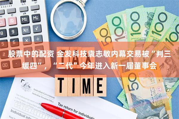 股票中的配资 金发科技袁志敏内幕交易被“判三缓四”，“二代”今年进入新一届董事会