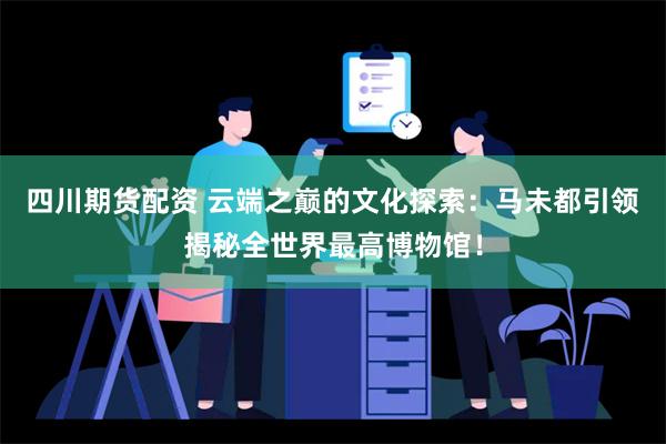 四川期货配资 云端之巅的文化探索：马未都引领揭秘全世界最高博物馆！