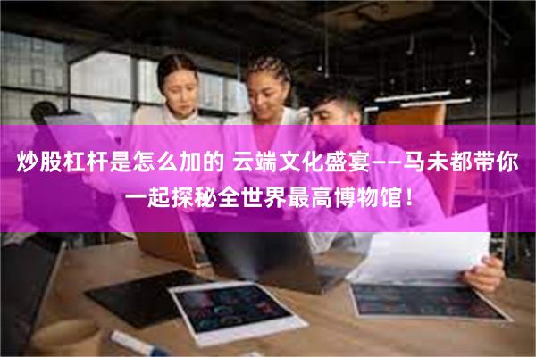 炒股杠杆是怎么加的 云端文化盛宴——马未都带你一起探秘全世界最高博物馆！