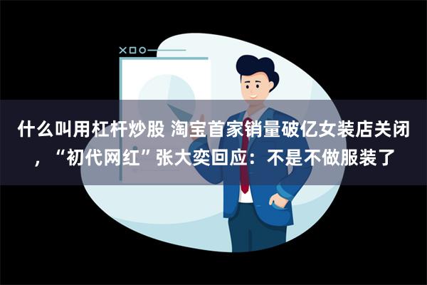 什么叫用杠杆炒股 淘宝首家销量破亿女装店关闭，“初代网红”张