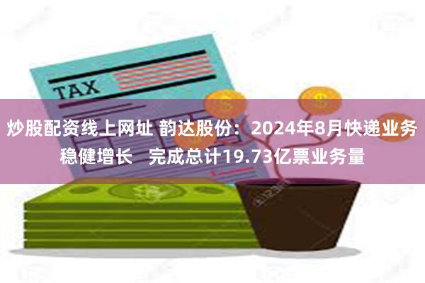 炒股配资线上网址 韵达股份：2024年8月快递业务稳健增长   完成总计19.73亿票业务量