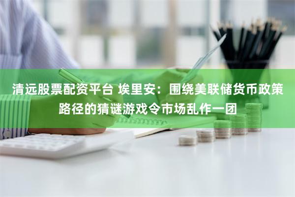 清远股票配资平台 埃里安：围绕美联储货币政策路径的猜谜游戏令市场乱作一团