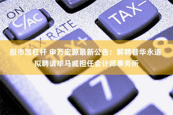 股市加杠杆 申万宏源最新公告：解聘普华永道 拟聘请毕马威担任会计师事务所