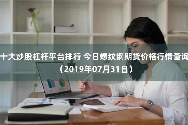 十大炒股杠杆平台排行 今日螺纹钢期货价格行情查询（2019年07月31日）