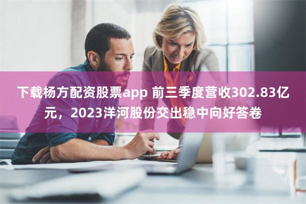 下载杨方配资股票app 前三季度营收302.83亿元，2023洋河股份交出稳中向好答卷