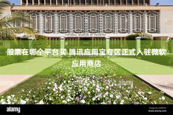 股票在哪个平台买 腾讯应用宝专区正式入驻微软应用商店