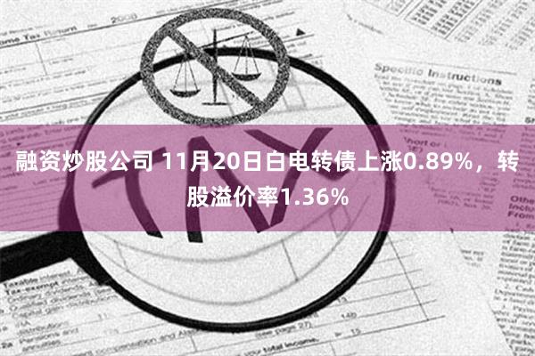 融资炒股公司 11月20日白电转债上涨0.89%，转股溢价率1.36%