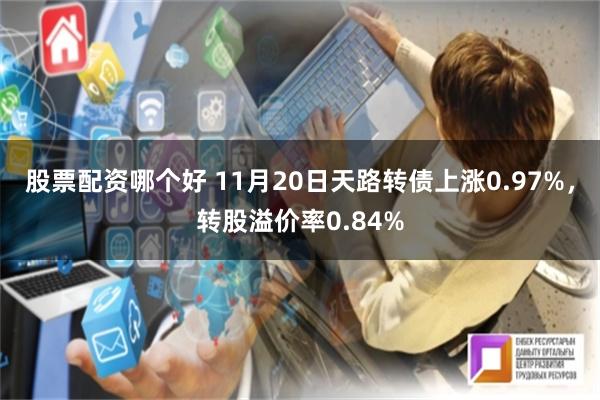 股票配资哪个好 11月20日天路转债上涨0.97%，转股溢价率0.84%