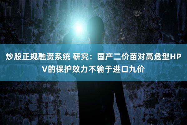 炒股正规融资系统 研究：国产二价苗对高危型HPV的保护效力不输于进口九价