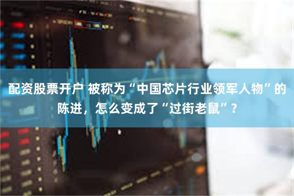 配资股票开户 被称为“中国芯片行业领军人物”的陈进，怎么变成了“过街老鼠”？