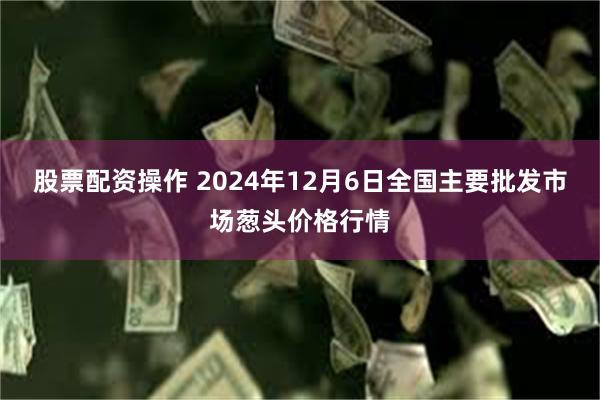 股票配资操作 2024年12月6日全国主要批发市场葱头价格行情