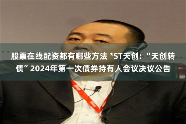 股票在线配资都有哪些方法 *ST天创: “天创转债”2024年第一次债券持有人会议决议公告