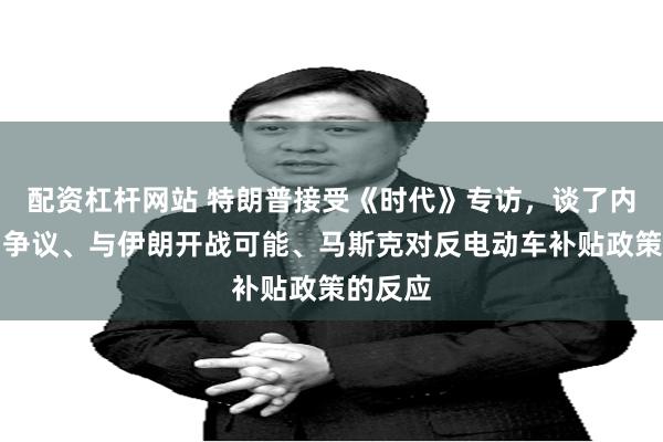 配资杠杆网站 特朗普接受《时代》专访，谈了内阁提名争议、与伊朗开战可能、马斯克对反电动车补贴政策的反应