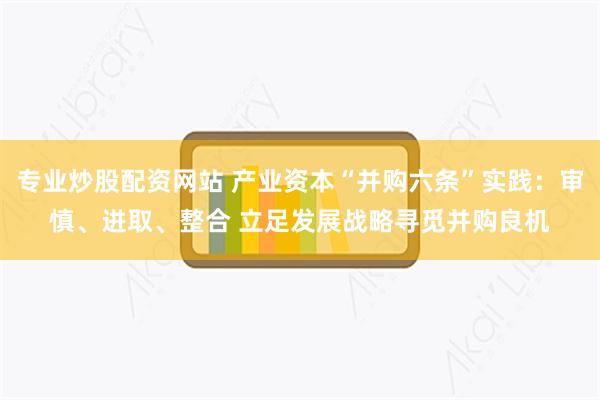 专业炒股配资网站 产业资本“并购六条”实践：审慎、进取、整合 立足发展战略寻觅并购良机