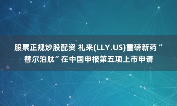 股票正规炒股配资 礼来(LLY.US)重磅新药“替尔泊肽”在中国申报第五项上市申请