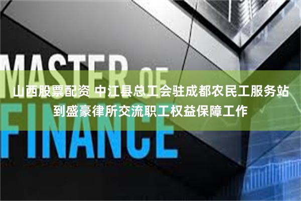 山西股票配资 中江县总工会驻成都农民工服务站到盛豪律所交流职工权益保障工作