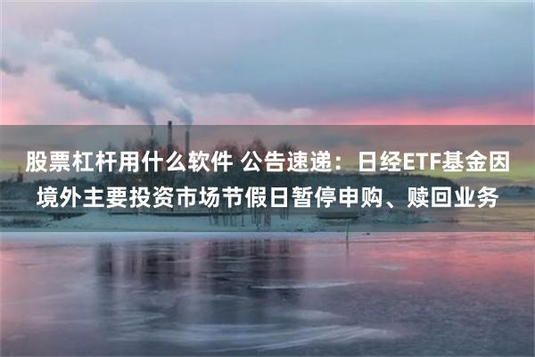 股票杠杆用什么软件 公告速递：日经ETF基金因境外主要投资市场节假日暂停申购、赎回业务