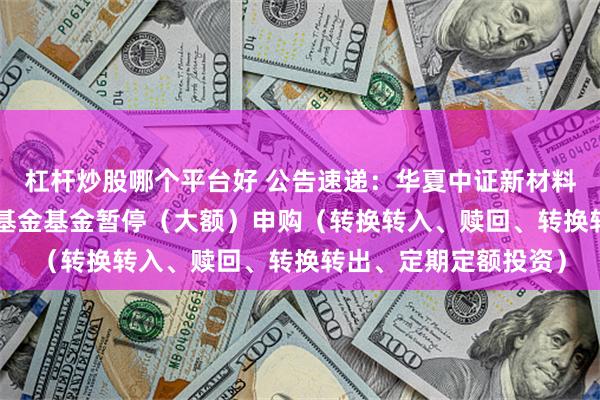 杠杆炒股哪个平台好 公告速递：华夏中证新材料主题ETF发起式联接基金基金暂停（大额）申购（转换转入、赎回、转换转出、定期定额投资）