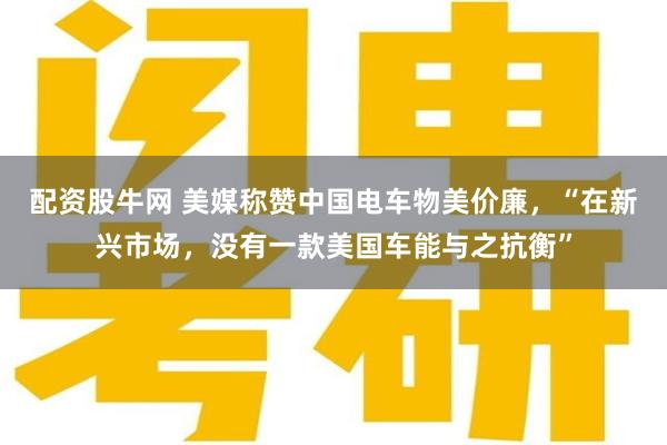 配资股牛网 美媒称赞中国电车物美价廉，“在新兴市场，没有一款美国车能与之抗衡”