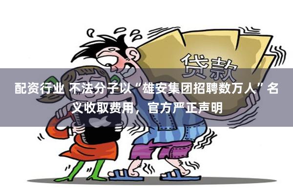 配资行业 不法分子以“雄安集团招聘数万人”名义收取费用，官方严正声明