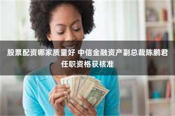 股票配资哪家质量好 中信金融资产副总裁陈鹏君任职资格获核准