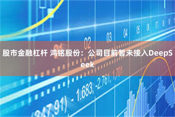 股市金融杠杆 鸿铭股份：公司目前暂未接入DeepSeek