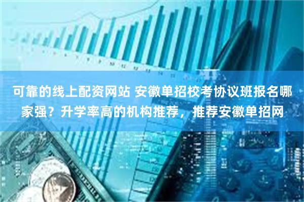 可靠的线上配资网站 安徽单招校考协议班报名哪家强？升学率高的机构推荐，推荐安徽单招网