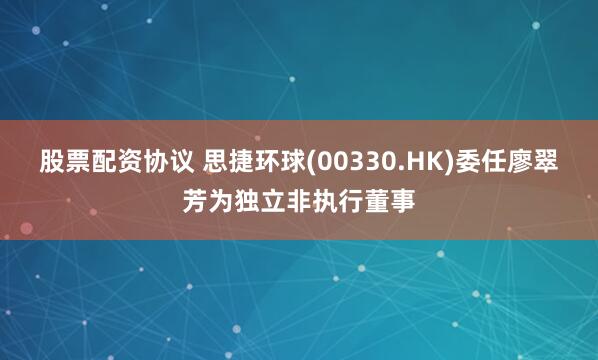 股票配资协议 思捷环球(00330.HK)委任廖翠芳为独立非执行董事