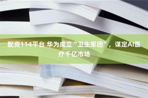 配资114平台 华为成立“卫生军团”，谋定AI医疗千亿市场