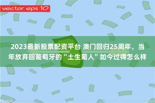 2023最新股票配资平台 澳门回归25周年，当年放弃回葡萄牙的“土生葡人”如今过得怎么样